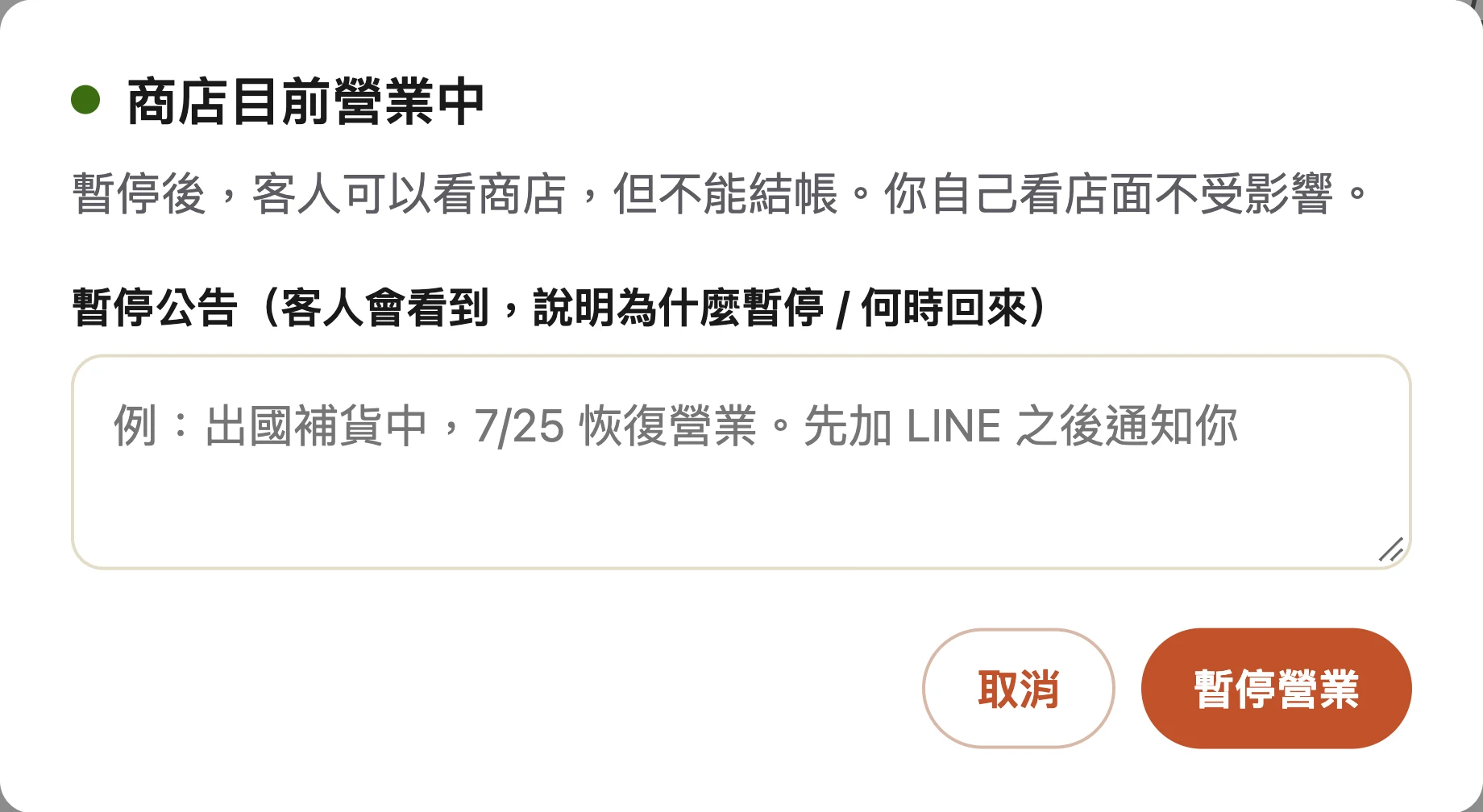 點狀態開關之後跳出的面板：標題「商店目前營業中」，下面寫「暫停後，客人可以看商店，但不能結帳。你自己看店面不受影響。」，接著是「暫停公告（客人會看到，說明為什麼暫停 / 何時回來）」的輸入框，裡面的範例文字是「例：出國補貨中，7/25 恢復營業。先加 LINE 之後通知你」，右下角是取消與暫停營業兩顆按鈕。